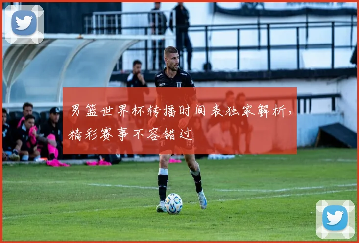 男篮世界杯转播时间表独家解析，精彩赛事不容错过