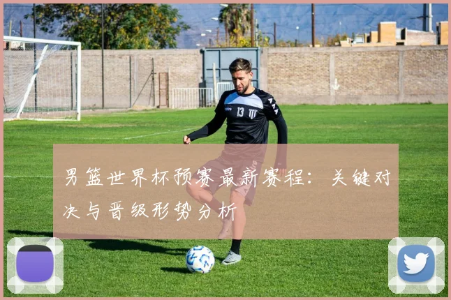 男篮世界杯预赛最新赛程：关键对决与晋级形势分析
