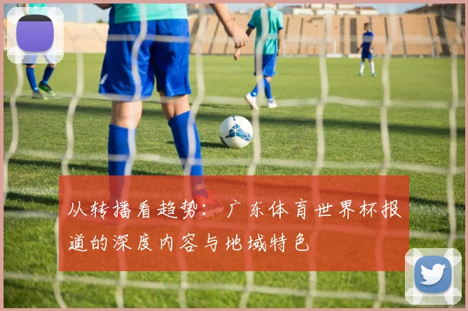 从转播看趋势：广东体育世界杯报道的深度内容与地域特色