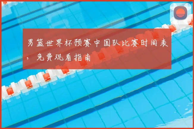 男篮世界杯预赛中国队比赛时间表，免费观看指南