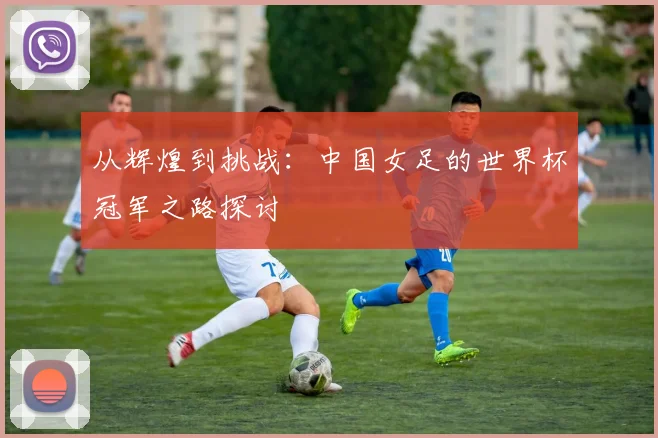 从辉煌到挑战：中国女足的世界杯冠军之路探讨