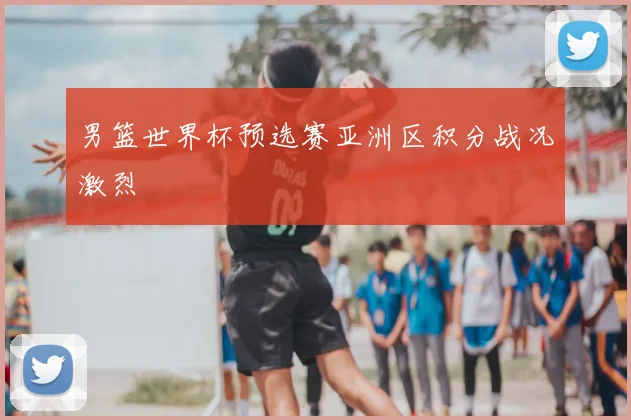 男篮世界杯预选赛亚洲区积分战况激烈