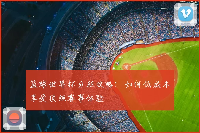 篮球世界杯分租攻略:如何低成本享受顶级赛事体验