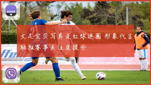 女足宝贝写真走红球迷圈 形象代言助推赛事关注度提升