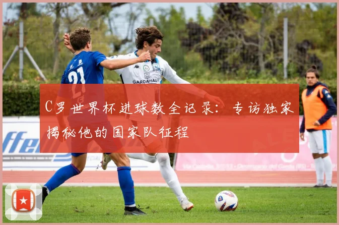 C罗世界杯进球数全记录：专访独家揭秘他的国家队征程